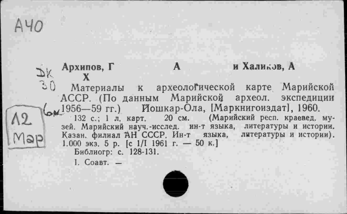 ﻿Mo
Архипов, Г
0 Материалы
А	и Халиков, А
к археологической карте Марийской
АССР. (По данным Марийской археол. экспедиции 1956— 59 гг.) Йошкар-Ола, [Маркнигоиздат], 1960.
132 с.; 1 л. карт. 20 см. (Марийский респ. краевед, музей. Марийский науч.-исслед. ин-т языка, литературы и истории. [Vl-^іл	Казан, филиал АН СССР. Ин-т языка, литературы и истории).
1 'ТХ	1 000 экз. 5 р. [с 1/1 1961 г. — 50 к.]
Библиогр: с. 128-131.
I. Соавт. —